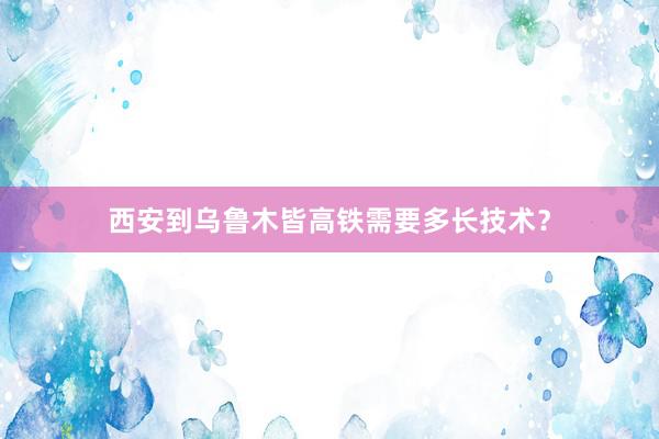 西安到乌鲁木皆高铁需要多长技术？