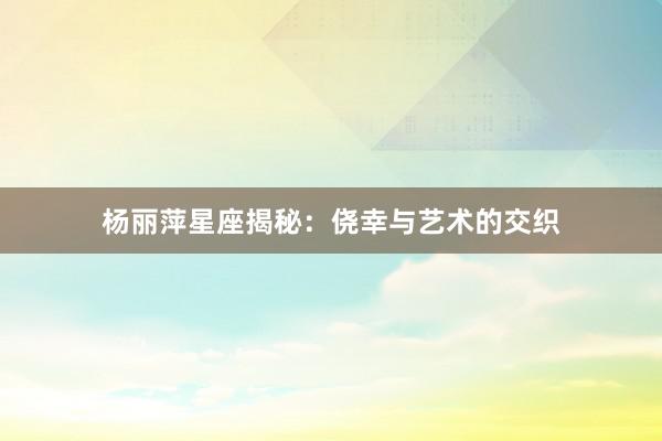 杨丽萍星座揭秘：侥幸与艺术的交织