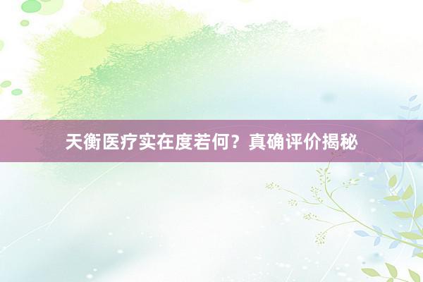 天衡医疗实在度若何？真确评价揭秘