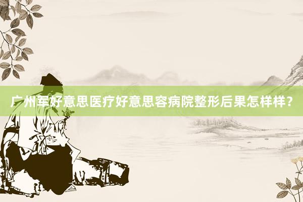 广州军好意思医疗好意思容病院整形后果怎样样？